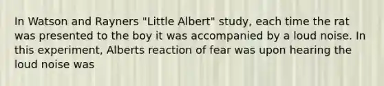 In Watson and Rayners "Little Albert" study, each time the rat was presented to the boy it was accompanied by a loud noise. In this experiment, Alberts reaction of fear was upon hearing the loud noise was