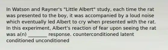 In Watson and Rayner's "Little Albert" study, each time the rat was presented to the boy, it was accompanied by a loud noise which eventually led Albert to cry when presented with the rat. In this experiment, Albert's reaction of fear upon seeing the rat was a(n) ________ response. counterconditioned latent conditioned unconditioned