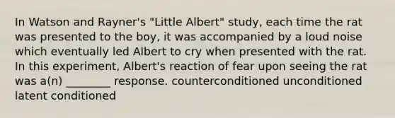 In Watson and Rayner's "Little Albert" study, each time the rat was presented to the boy, it was accompanied by a loud noise which eventually led Albert to cry when presented with the rat. In this experiment, Albert's reaction of fear upon seeing the rat was a(n) ________ response. counterconditioned unconditioned latent conditioned