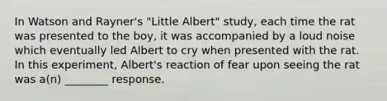 In Watson and Rayner's "Little Albert" study, each time the rat was presented to the boy, it was accompanied by a loud noise which eventually led Albert to cry when presented with the rat. In this experiment, Albert's reaction of fear upon seeing the rat was a(n) ________ response.