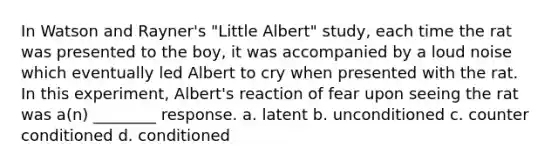 In Watson and Rayner's "Little Albert" study, each time the rat was presented to the boy, it was accompanied by a loud noise which eventually led Albert to cry when presented with the rat. In this experiment, Albert's reaction of fear upon seeing the rat was a(n) ________ response. a. latent b. unconditioned c. counter conditioned d. conditioned