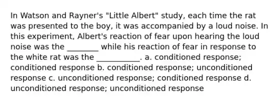 In Watson and Rayner's "Little Albert" study, each time the rat was presented to the boy, it was accompanied by a loud noise. In this experiment, Albert's reaction of fear upon hearing the loud noise was the ________ while his reaction of fear in response to the white rat was the ___________. a. conditioned response; conditioned response b. conditioned response; unconditioned response c. unconditioned response; conditioned response d. unconditioned response; unconditioned response