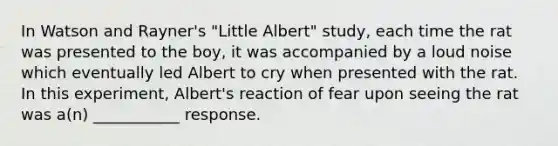 In Watson and Rayner's "Little Albert" study, each time the rat was presented to the boy, it was accompanied by a loud noise which eventually led Albert to cry when presented with the rat. In this experiment, Albert's reaction of fear upon seeing the rat was a(n) ___________ response.