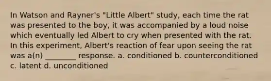 In Watson and Rayner's "Little Albert" study, each time the rat was presented to the boy, it was accompanied by a loud noise which eventually led Albert to cry when presented with the rat. In this experiment, Albert's reaction of fear upon seeing the rat was a(n) ________ response. a. conditioned b. counterconditioned c. latent d. unconditioned