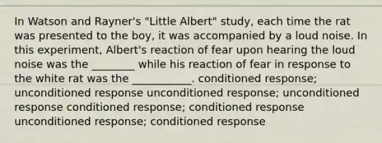 In Watson and Rayner's "Little Albert" study, each time the rat was presented to the boy, it was accompanied by a loud noise. In this experiment, Albert's reaction of fear upon hearing the loud noise was the ________ while his reaction of fear in response to the white rat was the ___________. conditioned response; unconditioned response unconditioned response; unconditioned response conditioned response; conditioned response unconditioned response; conditioned response