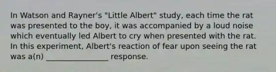 In Watson and Rayner's "Little Albert" study, each time the rat was presented to the boy, it was accompanied by a loud noise which eventually led Albert to cry when presented with the rat. In this experiment, Albert's reaction of fear upon seeing the rat was a(n) ________________ response.