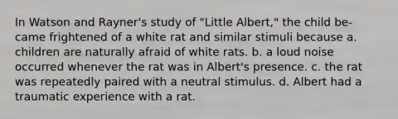 In Watson and Rayner's study of "Little Albert," the child be- came frightened of a white rat and similar stimuli because a. children are naturally afraid of white rats. b. a loud noise occurred whenever the rat was in Albert's presence. c. the rat was repeatedly paired with a neutral stimulus. d. Albert had a traumatic experience with a rat.