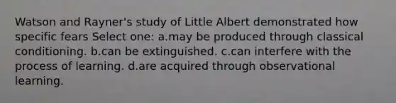 Watson and Rayner's study of Little Albert demonstrated how specific fears Select one: a.may be produced through classical conditioning. b.can be extinguished. c.can interfere with the process of learning. d.are acquired through observational learning.