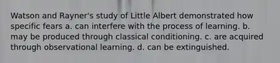 Watson and Rayner's study of Little Albert demonstrated how specific fears a. can interfere with the process of learning. b. may be produced through classical conditioning. c. are acquired through observational learning. d. can be extinguished.