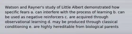 Watson and Rayner's study of Little Albert demonstrated how specific fears a. can interfere with the process of learning b. can be used as negative reinforcers c. are acquired through observational learning d. may be produced through classical conditioning e. are highly hereditable from biological parents