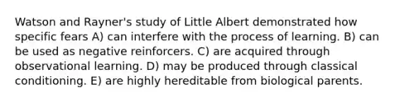 Watson and Rayner's study of Little Albert demonstrated how specific fears A) can interfere with the process of learning. B) can be used as negative reinforcers. C) are acquired through observational learning. D) may be produced through <a href='https://www.questionai.com/knowledge/kI6awfNO2B-classical-conditioning' class='anchor-knowledge'>classical conditioning</a>. E) are highly hereditable from biological parents.