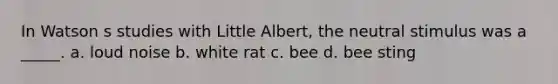 In Watson s studies with Little Albert, the neutral stimulus was a _____. a. loud noise b. white rat c. bee d. bee sting