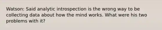 Watson: Said analytic introspection is the wrong way to be collecting data about how the mind works. What were his two problems with it?