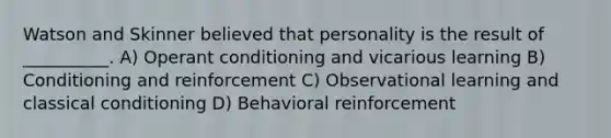 Watson and Skinner believed that personality is the result of __________. A) Operant conditioning and vicarious learning B) Conditioning and reinforcement C) Observational learning and classical conditioning D) Behavioral reinforcement