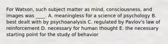 For Watson, such subject matter as mind, consciousness, and images was ____. A. meaningless for a science of psychology B. best dealt with by psychoanalysis C. regulated by Pavlov's law of reinforcement D. necessary for human thought E. the necessary starting point for the study of behavior