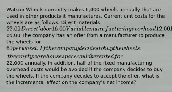 Watson Wheels currently makes 6,000 wheels annually that are used in other products it manufactures. Current unit costs for the wheels are as follows: Direct materials 22.00 Direct labor 16.00 Variable manufacturing overhead 12.00 Fixed manufacturing overhead 15.00 Total65.00 The company has an offer from a manufacturer to produce the wheels for 60 per wheel. If the company decides to buy the wheels, the empty warehouse space could be rented for22,000 annually. In addition, half of the fixed manufacturing overhead costs would be avoided if the company decides to buy the wheels. If the company decides to accept the offer, what is the incremental effect on the company's net income?