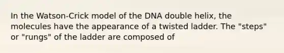 In the Watson-Crick model of the DNA double helix, the molecules have the appearance of a twisted ladder. The "steps" or "rungs" of the ladder are composed of