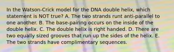 In the Watson-Crick model for the DNA double helix, which statement is NOT true? A. The two strands runt anti-parallel to one another. B. The base-pairing occurs on the inside of the double helix. C. The double helix is right handed. D. There are two equally sized grooves that run up the sides of the helix. E. The two strands have complimentary sequences.