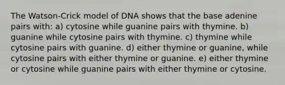 The Watson-Crick model of DNA shows that the base adenine pairs with: a) cytosine while guanine pairs with thymine. b) guanine while cytosine pairs with thymine. c) thymine while cytosine pairs with guanine. d) either thymine or guanine, while cytosine pairs with either thymine or guanine. e) either thymine or cytosine while guanine pairs with either thymine or cytosine.