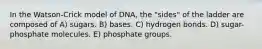 In the Watson-Crick model of DNA, the "sides" of the ladder are composed of A) sugars. B) bases. C) hydrogen bonds. D) sugar-phosphate molecules. E) phosphate groups.