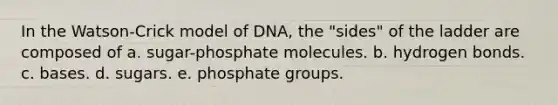 In the Watson-Crick model of DNA, the "sides" of the ladder are composed of a. sugar-phosphate molecules. b. hydrogen bonds. c. bases. d. sugars. e. phosphate groups.