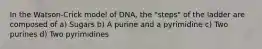 In the Watson-Crick model of DNA, the "steps" of the ladder are composed of a) Sugars b) A purine and a pyrimidine c) Two purines d) Two pyrimidines