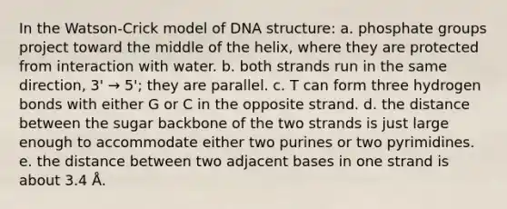 In the Watson-Crick model of DNA structure: a. phosphate groups project toward the middle of the helix, where they are protected from interaction with water. b. both strands run in the same direction, 3' → 5'; they are parallel. c. T can form three hydrogen bonds with either G or C in the opposite strand. d. the distance between the sugar backbone of the two strands is just large enough to accommodate either two purines or two pyrimidines. e. the distance between two adjacent bases in one strand is about 3.4 Å.