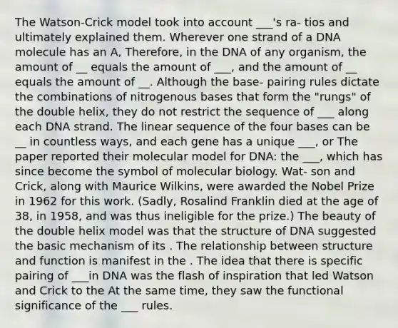 The Watson-Crick model took into account ___'s ra- tios and ultimately explained them. Wherever one strand of a DNA molecule has an A, Therefore, in the DNA of any organism, the amount of __ equals the amount of ___, and the amount of __ equals the amount of __. Although the base- pairing rules dictate the combinations of nitrogenous bases that form the "rungs" of the double helix, they do not restrict the sequence of ___ along each DNA strand. The linear sequence of the four bases can be __ in countless ways, and each gene has a unique ___, or The paper reported their molecular model for DNA: the ___, which has since become the symbol of molecular biology. Wat- son and Crick, along with Maurice Wilkins, were awarded the Nobel Prize in 1962 for this work. (Sadly, Rosalind Franklin died at the age of 38, in 1958, and was thus ineligible for the prize.) The beauty of the double helix model was that the structure of DNA suggested the basic mechanism of its . The relationship between structure and function is manifest in the . The idea that there is specific pairing of ___in DNA was the flash of inspiration that led Watson and Crick to the At the same time, they saw the functional significance of the ___ rules.