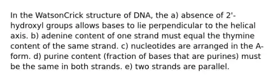 In the WatsonCrick structure of DNA, the a) absence of 2'-hydroxyl groups allows bases to lie perpendicular to the helical axis. b) adenine content of one strand must equal the thymine content of the same strand. c) nucleotides are arranged in the A-form. d) purine content (fraction of bases that are purines) must be the same in both strands. e) two strands are parallel.