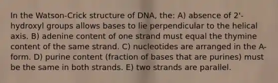 In the Watson-Crick structure of DNA, the: A) absence of 2'-hydroxyl groups allows bases to lie perpendicular to the helical axis. B) adenine content of one strand must equal the thymine content of the same strand. C) nucleotides are arranged in the A-form. D) purine content (fraction of bases that are purines) must be the same in both strands. E) two strands are parallel.