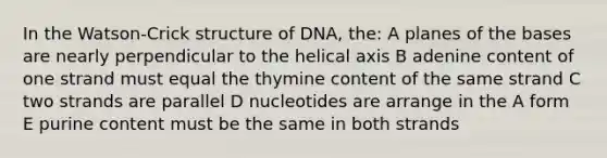 In the Watson-Crick structure of DNA, the: A planes of the bases are nearly perpendicular to the helical axis B adenine content of one strand must equal the thymine content of the same strand C two strands are parallel D nucleotides are arrange in the A form E purine content must be the same in both strands