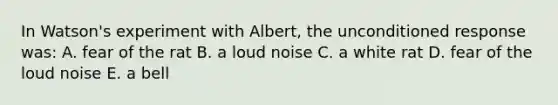 In Watson's experiment with Albert, the unconditioned response was: A. fear of the rat B. a loud noise C. a white rat D. fear of the loud noise E. a bell