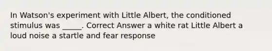 In Watson's experiment with Little Albert, the conditioned stimulus was _____. Correct Answer a white rat Little Albert a loud noise a startle and fear response