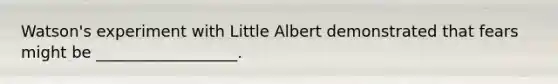 Watson's experiment with Little Albert demonstrated that fears might be __________________.