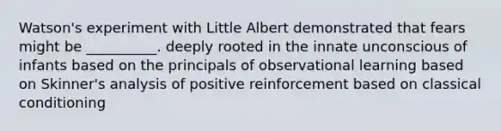 Watson's experiment with Little Albert demonstrated that fears might be __________. deeply rooted in the innate unconscious of infants based on the principals of observational learning based on Skinner's analysis of positive reinforcement based on classical conditioning