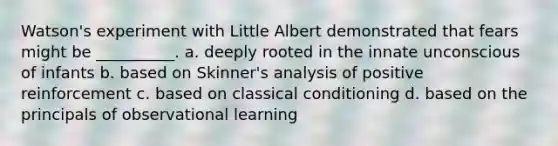 Watson's experiment with Little Albert demonstrated that fears might be __________. a. deeply rooted in the innate unconscious of infants b. based on Skinner's analysis of positive reinforcement c. based on classical conditioning d. based on the principals of observational learning