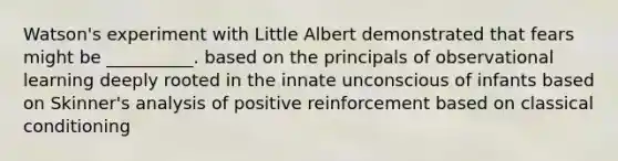 Watson's experiment with Little Albert demonstrated that fears might be __________. based on the principals of observational learning deeply rooted in the innate unconscious of infants based on Skinner's analysis of positive reinforcement based on classical conditioning