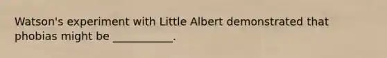 Watson's experiment with Little Albert demonstrated that phobias might be ___________.