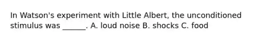 In Watson's experiment with Little Albert, the unconditioned stimulus was ______. A. loud noise B. shocks C. food