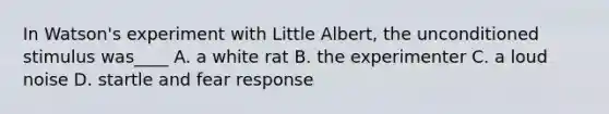 In Watson's experiment with Little Albert, the unconditioned stimulus was____ A. a white rat B. the experimenter C. a loud noise D. startle and fear response