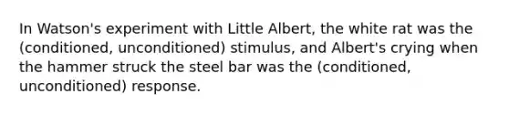 In Watson's experiment with Little Albert, the white rat was the (conditioned, unconditioned) stimulus, and Albert's crying when the hammer struck the steel bar was the (conditioned, unconditioned) response.