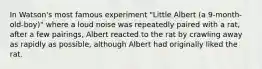 In Watson's most famous experiment "Little Albert (a 9-month-old-boy)" where a loud noise was repeatedly paired with a rat, after a few pairings, Albert reacted to the rat by crawling away as rapidly as possible, although Albert had originally liked the rat.