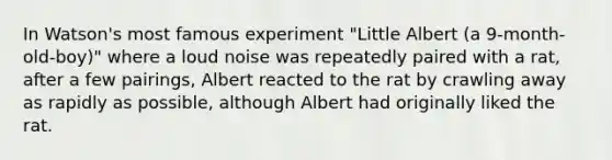 In Watson's most famous experiment "Little Albert (a 9-month-old-boy)" where a loud noise was repeatedly paired with a rat, after a few pairings, Albert reacted to the rat by crawling away as rapidly as possible, although Albert had originally liked the rat.