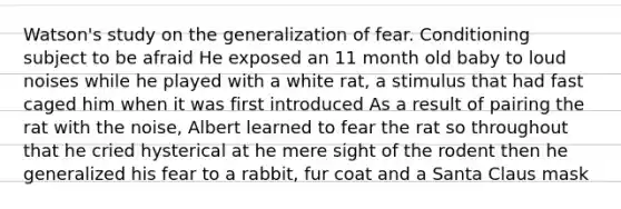 Watson's study on the generalization of fear. Conditioning subject to be afraid He exposed an 11 month old baby to loud noises while he played with a white rat, a stimulus that had fast caged him when it was first introduced As a result of pairing the rat with the noise, Albert learned to fear the rat so throughout that he cried hysterical at he mere sight of the rodent then he generalized his fear to a rabbit, fur coat and a Santa Claus mask