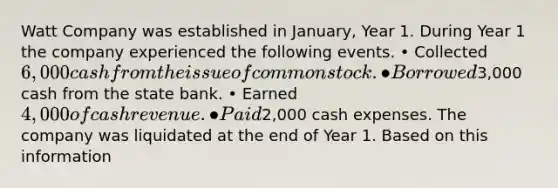 Watt Company was established in January, Year 1. During Year 1 the company experienced the following events. • Collected 6,000 cash from the issue of common stock. • Borrowed3,000 cash from the state bank. • Earned 4,000 of cash revenue. • Paid2,000 cash expenses. The company was liquidated at the end of Year 1. Based on this information