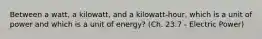 Between a watt, a kilowatt, and a kilowatt-hour, which is a unit of power and which is a unit of energy? (Ch. 23.7 - Electric Power)