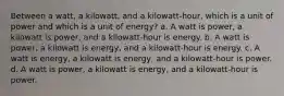 Between a watt, a kilowatt, and a kilowatt-hour, which is a unit of power and which is a unit of energy? a. A watt is power, a kilowatt is power, and a kilowatt-hour is energy. b. A watt is power, a kilowatt is energy, and a kilowatt-hour is energy. c. A watt is energy, a kilowatt is energy, and a kilowatt-hour is power. d. A watt is power, a kilowatt is energy, and a kilowatt-hour is power.