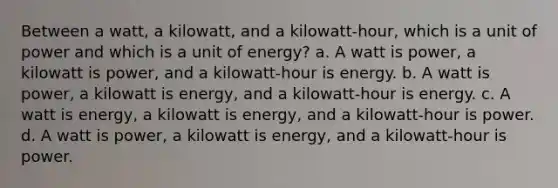 Between a watt, a kilowatt, and a kilowatt-hour, which is a unit of power and which is a unit of energy? a. A watt is power, a kilowatt is power, and a kilowatt-hour is energy. b. A watt is power, a kilowatt is energy, and a kilowatt-hour is energy. c. A watt is energy, a kilowatt is energy, and a kilowatt-hour is power. d. A watt is power, a kilowatt is energy, and a kilowatt-hour is power.