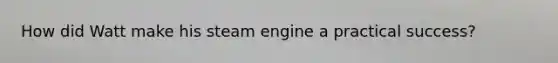 How did Watt make his steam engine a practical success?