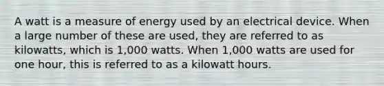 A watt is a measure of energy used by an electrical device. When a large number of these are used, they are referred to as kilowatts, which is 1,000 watts. When 1,000 watts are used for one hour, this is referred to as a kilowatt hours.